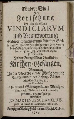 T.2: Andrer Theil oder Fortsetzung der Theologischen Vindiciarum und Beantwortung Schwerscheinender und strittiger Stellen auch insonderheit einiger von dem Autore des Schlüßels zur heutigen Historie, ingleichen dem beruffenen Joh. Tenharten angetasteter Stellen, In den Evangelischen öffentlichen Kirchen-Gesängen.