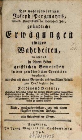 Des wohlehrwürdigen Joseph Pergmayrs, weiland Priesters aus der Gesellschaft Jesu, gründliche Erwägungen ewiger Wahrheiten : welche er in seinem Leben geistlichen Gemeinden in den gewöhnlichen Exercitien beygebracht