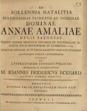 Ad Sollennia Natalitia Serenissimae Principis Ac Dominae ... Annae Amaliae Dvcis Saxoniae Ivliaci Cliviae Montivm Angariae Et Westphaliae ... Orationibvs Pvblicis Concelebranda Itemqve Ad Lvstrationem Gymnasii Pvblicam Reverenter Et Officiose Invitat M. Ioannes Fridericus Eckhard Illvstris Gymnasii Director Prolvsio Discere Velle Ervditionem Ipsam Esse Ostendet