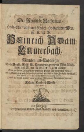 Als Der Reüßische Nathanael/ Der Hoch-Edle/ Vest- und Rechts-Hochgelahrte Herr, Herr Heinrich Adam Lauterbach, Auff Blancken- und Eichenstein/ Hoch-Gräffl. Reüß-Pl. Hochbestalt-gewesener Ober-Ambtmann und Steuer-Director allhier/ Sein am Leben Hochgeschätzt-gewesener Patron und vornehmer Gönner, Am 11. Martii/ 1714. nach Gottes Heyligen Rath und Willen/ dieser Zeitligkeit entnom[m]en/ Und den 18. ejusdem darauff der Erden anvertrauet worden/ Solte sein Hertzlich Beyleyd, anbey auch seinen Wohlverdienten Nach-Ruhm in folgenden Zeilen entwerffen/ Johann Friedrich Wolff/ Jur. Pract.