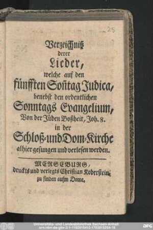 Verzeichniß derer Lieder, welche auf den fünfften Son[n]tag Judica, benebst den ordentlichen Sonntags Evangelium, Von den Jüden Boßheit, Joh. 8. in der Schloß- und Dom-Kirche alhier gesungen und verlesen werden