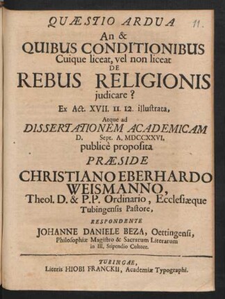 Quaestio Ardua An & Quibus Conditionibus Cuique liceat, vel non liceat De Rebus Religionis iudicare? Ex Act. XVII. 11. 12. illustrata, Atque ad Dissertationem Academicam D. [ ] Sept. A. MDCCXXVI. public`e proposita Præside Christiano Eberhardo Weismanno, Theol. D. & P.P. Ordinario, Ecclesiæque Tubingensis Pastore, Respondente Johanne Daniele Beza, Oettingensi, Philosophiæ Magistro & Sacrarum Literarum in Ill. Stipendio Cultore