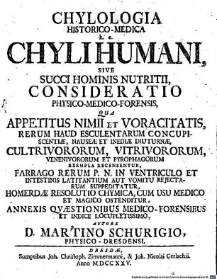 Chylologia Historico-Medica h. e. Chyli Humani, Sive Succi Hominis Nutritii, Consideratio Physico-Medico-Forensis : Qua Appetitus Nimii Et Voracitatis, Rerum Haud Esculentarum Concupiscentiae, Nauseae Et Inediae Diuturnae, Cultrivororum, Vitrivororum, Venenivororum Et Pyrophagorum Exempla Recensentur, Farrago Rerum P. N. In Ventriculo Et Intestinis Latitantium Aut Vomitu Rejectarum Suppeditatur, Homerdae Resolutio Chymica, Cum Usu Medico Et Magico Ostenditur, Annexis Qvestionibus Medico-Forensibus Et Indice Locupletissimo