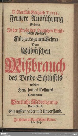 D. Gottlieb Gerhard Titii, Fernere Ausführung Seiner, In der Probe des Teutschen Geistlichen Rechts, Fürgetragenen Lehre Vom Päbstischen Mißbrauch des Binde-Schlüssels wieder Hrn. Justini Töllners Vermeynte Deutliche Widerlegung Rom. X. 2.