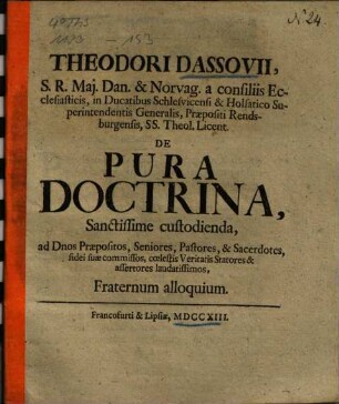 Theodori Dassovii, S. R. Maj. Dan. & Norvag. a consiliis Ecclesiasticis, in Ducatibus Schlesvicensi & Holsatico Superintendentis Generalis, Praepositi Rendsburgensis, SS. Theol. Licent. De Pura Doctrina, Sanctissime custodienda, ad Dnos Praepositos, Seniores, Pastores, & Sacerdotes, fidei suae commissos, coelestis Veritatis Statores & assertores laudatissimos, Fraternum alloquium