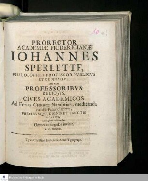 Prorector Academiæ Fridericianæ Johannes Sperlette, Philosophiæ Professor Pvblicvs Et Ordinarivs, una cum Professoribvs Reliqvis, Cives Academicos Ad Ferias Christi Natalitias, meditanda cœlestis Patris charitate, Precibvsqve Dignis Et Sanctis Moribvs, devotissime celebrandas, Omnes ac singulos invitat. A.C. MDCCIV.