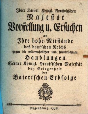 Ihrer Kaiserl. Königl. Apostolischen Majestät Vorstellung u. Ersuchen an Ihre hohe Mitstände des deutschen Reichs gegen die widerrechtlichen und friedbrüchigen Handlungen Seiner Königl. Preussischen Majestät bey Gelegenheit der Baierischen Erbfolge