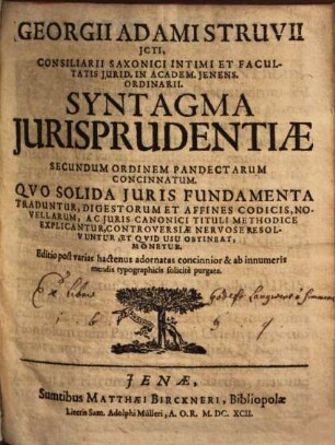 Georgii Adami Struvii ICti, Consiliarii Saxonici Intimi Et Facultatis Iurid. In Academ. Ienens. Ordinarii. Syntagma Iurisprudentiae Secundum Ordinem Pandectarum Concinnatum : Quo Solida Iuris Fundamenta Traduntur, Digestorum Et Affines Codicis, Novellarum, Ac Iuris Canonici Tituli Methodice Explicantur, Controversiae Nervose Resolvuntur, Et Quid Usu Obtineat, Monetur