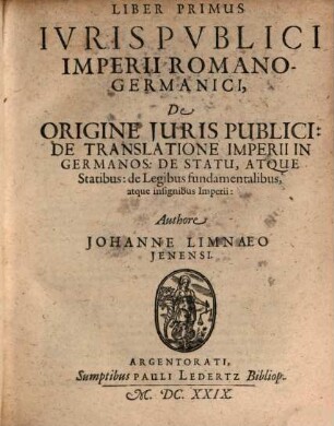 Tomus ... Iuris Publici Imperii Romano-Germanici, 1 = Liber 1/3. Tomus Primus : Qvo Tractatvr De Principiis Juris Publici, De Germanorum Origine, Virtutibus, Vitiis, Lingua: De Translatione Romani Imperii in Germanos, de ejusdem Statu atq[ue] insignibus ... de Imperatore, de Rege Romanorum, de Augusta; nec non de Electoribus, vicariisque Imperii, tam in genere, quam in specie