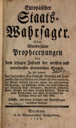 Europäischer Staats-Wahrsager. Oder Wundersame Propheceyungen von dem jetzigen Zustand der meisten und vornehmsten Europäischen Staaten : In sich haltend des Irländischen Ertz-Bischoffs Malachiä, des Französischen Astrologi Nostradami, Bruder Herman von Lehnin, des Mönchs Sebalds und vieler anderer rare und sonderbare Weissagungen, den Päbstlichen Stuhl, das Haus Oesterreich, das Königreich Groß-Britannien, Franckreich, Schweden, Polen Preussen und andere Staaten betreffend ; Ferner eine uralte Propheceyung vom itzigen Französischen und Deutschen Kriege und dessen Ende