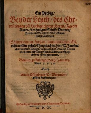 Ein Predig, Bey der Leych, des Ehrwürdigen vn[d] Hochgelehrten Herrn, Jacobi Andreae, der heyligen Schrifft Doctorn, Probsts vnd Cantzlers bey der Vniuersitet zu Tübingen : Sampt einem kurtzen summarischen Bericht, welcher gestalt Ehrngedachter Herr, D. Jacobus Andreae, seinen Abscheid, von Magnifico Domino Rectore vnd Senatu der Vniuersitet zu Tübingen, Christlich vnd Selig genommen. Gehalten zu Tübingen, den 9. Januarij, Anno 1 5 9 0.