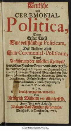 Teutsche und Ceremonial-Politica : Deren Erster Theil Eine vollständige Politicam, Der Andere aber Eine Ceremonial-Politicam, Durch Anführung der neuesten Exempel/ so wohl bey Freuden- Trauer- und andern Fällen/ Reichs- Wahl- und Deputation-Tägen und Conventen/ Crönungen/ Absetz- und Abdancken hoher Personen/ Lehens-Empfängnüßen/ Kriegs- und Friedens-Handlungen/ Gesandtschafften/ Ertheilungen derer Audienzen/ Visiten/ Einholungen/ Sessionen/ Processionen/ u.s.w. deutlich vorgestellet