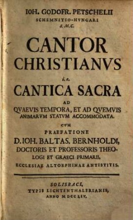Ioh. Godofr. Petschelii Schemnitio-Hvngari S. M. C. Cantor Christianvs i.e. Cantica Sacra Ad Qvaevis Tempora, Et Ad Qvemvis Animarvm Statvm Accomodata
