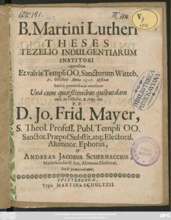 B. Martini Lutheri Theses Tezelio Indulgentiarum Institori oppositas Et valvis Templi OO. Sanctorum Witteb. 31. Octobris Anno 1517. affixas horisq[ue] pomeridianis ventilatas Una cum quaestionibus quibusdam eod. 31. Octobr. A. 1685. die P.P. D. Jo. Frid. Mayer, S. Theol Profess. Publ. Templi OO. ... & Andreas Jacobus Schernaccius, Malitzkendorff. Sax. Alumnus Electoral. horis pomeridianis.