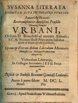 Svsanna Literata : Exhibita & Acta In Theatro Pvblico Amori & Honori Reverendißimi & Amplißimi Praesulis Domini, Domini Vrbani, Ordinis D. Benedicti ad montes Abbatis, S. C. M. Necnon Illust: Principum; Salisburgensis & Bambergensis Consiliarij, Optimi & Veterani Artium Liberalium Mecoenatis, Munifici ex Antiquo Praemiorum Largitoris, Victoribus Literarijs, In Collegio Societatis Jesu, Ferijs Autumnalibus A Nobili & Studiosa Iuventute Gymnasij Leobiensis. Anno a parta salute M.DC.L. Mense [...] Die [...]