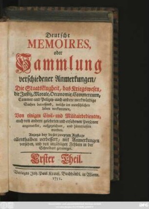 Theil 1: Deutsche Memoires, oder Sammlung verschiedener Anmerkungen, Die Staatsklugheit, das Kriegswesen, die Justiz, Morale, Oeconomie, Commercium, Cammer- und Polizey- auch andere merkwürdige Sachen betreffend, welche im menschlichen Leben vorkommen, Von einigen Civil- und Militairbedienten, auch von andern gelehrten und erfahrnen Personen angemerket, aufgezeichnet, und hinterlassen worden