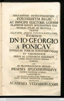 Serenissimi Potentissimiqve Poloniarvm Regis Ac Principis Electoris Saxonis Praesidi In Senatv Ecclesiastico Con Siliario Avlae Ac Provocationvm ... Domino Dn. Io. Georgio A Ponicav Dynastae Pohlae Schoenbrvnnae et Taschendorfi[i] Heroi Ac Literarvm Maecenati Omnia Tanti Fastigii Decora Complexo Cvm In Provocationvm Senatv Praeses Splendidissimvs Favsto Ivstitiae Avspicio Constitveretvr Qva Par Est Pietate Atqve Observantia Hanc Svmmae Dignitatis Accessionem Gratvlatvr Academia Vitembergensis