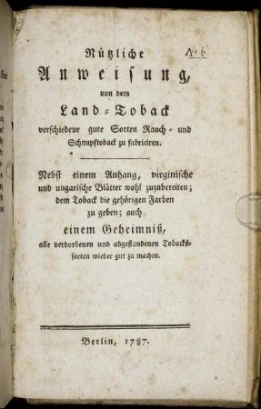 Nützliche Anweisung, von dem Land-Toback verschiedene gute Sorten Rauch- und Schnupftoback zu fabriciren : Nebst einem Anhang, virginische und ungarische Blätter wohl zuzubereiten; dem Toback die gehörigen Farben zu geben; auch einem Geheimniß, alle verdorbenen und abgestandenen Tobackssorten wieder gut zu machen