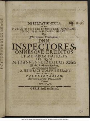 Dissertatiuncula De Eo, Numquid Tois Exō Innotuerit Quondam De Eclipsi Passionis Christi? : Qua Plurimum Venerandos Dnn. Inspectores, Omnesque Eruditos Et Musarum Fautores Reliquos M. Joannes Fridericus Köber/ Illustr. Ruthenei Rector, Ad auscultandum benevole Jo. Heinrici Wolffii Gerani, Lipsiam Abituri, Valedictoriam, observantia singulari & humanitate decenti Invitat. : [P.P. Gerae d. IIX. Eid. Maii. A.O.R. MDCLXXVII.]