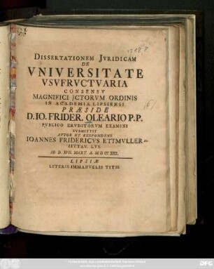 Dissertationem Jvridicam De Vniversitate Vsvfrvctvaria ... Præside D. Io. Frider. Oleario P. P. Pvblico Ervditorvm Examini Svbmittit Avtor Et Respondens Ioannes Fridericvs Ettmvller Zittav Lvs. Ad D. XVII. Mart. A. MDCCXIIX.