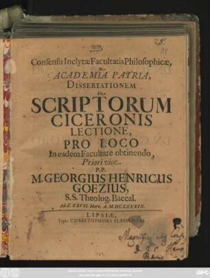 Consensu Inclytae Facultatis Philosophicae, In Academia Patria, Dissertationem De Scriptorum Ciceronis Lectione, Pro Loco In eadem Facultate obtinendo, Priori vice P.P. M. Georgius Henricus Goezius, S.S. Theolog. Baccal. Ad d. XXVII. Mart. A. M.DC.LXXXIX.