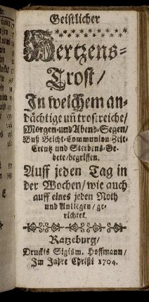 Geistlicher Hertzens-Trost : In welchem andächtige un[d] trostreiche, Morgen- und Abend-Segen, Buß Beicht- Communion, Zeit- Creutz und Sterbens-Gebete, begriffen ; Auff jeden Tag in der Wochen ... gerichtet
