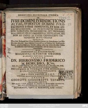 Dissertatio Inavgvralis Ivridica De Ivre Domini Ivrisdictionis Altae, Svbditos Domini Ivrisdictionis Bassae Immediate, Et Sine Hvivs Reqvisitione, Ad Praestandvm Ivramentvm Fidelitatis Promissorivm, Sev Promissionem Fidelitatis Et Obedientiae Stipvlatam, Nec Non Ad Omnes In Cavsis Criminalibvs Obvenientes Actvs Citandi Germanice Von dem Befugniß des Ober-Gerichts-Herrns, die Unterthanen des Erb-Gerichts-Herrns, ohne desselben Requisition zu Leistung des Huldigungs-Eydes, oder Handschlages, sowohl auch zu allen bey Ober-Gerichts Fällen vorfallenden Verrichtungen vorzuladen, und die erstern von ihnen abzunehmen