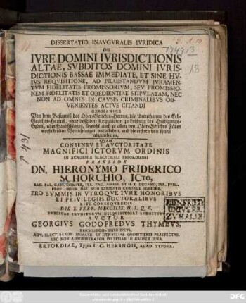 Dissertatio Inavgvralis Ivridica De Ivre Domini Ivrisdictionis Altae, Svbditos Domini Ivrisdictionis Bassae Immediate, Et Sine Hvivs Reqvisitione, Ad Praestandvm Ivramentvm Fidelitatis Promissorivm, Sev Promissionem Fidelitatis Et Obedientiae Stipvlatam, Nec Non Ad Omnes In Cavsis Criminalibvs Obvenientes Actvs Citandi Germanice Von dem Befugniß des Ober-Gerichts-Herrns, die Unterthanen des Erb-Gerichts-Herrns, ohne desselben Requisition zu Leistung des Huldigungs-Eydes, oder Handschlages, sowohl auch zu allen bey Ober-Gerichts Fällen vorfallenden Verrichtungen vorzuladen, und die erstern von ihnen abzunehmen