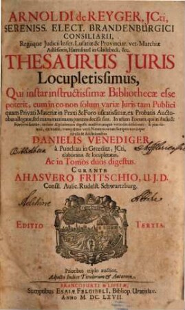 Arnoldi de Reyger, JCti, Sereniss. Elect. Brandenburgici Consiliarii ... Thesaurus Juris Locupletissimus : Qui instar instructissimae Bibliothecae esse poterit, cum in eo non solum variae Iuris tam Publici quam Privati Materiae in Praxi & Foro usitatissimae, ex Probatis Auctoribus allegatae, sed etiam maximam partem decisae sint. In usum Eorum, qui in Aulis & Foro versantur, ordine Alphabetico digesti multorumque votis diu desiderati: & iam denuo, ex variis, cumprimis vero Neotericorum Scriptis novisque titulis & Additionibus Danielis Venediger a Punckau in Groeditz, ICti, elaboratus & locupletatus, Ac in Tomos duos digestus ; Adiecto Indice Titulorum & Autorum, 1