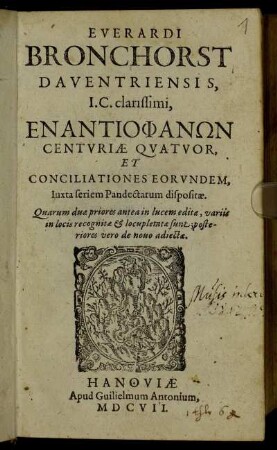 Everardi Bronchorst Daventriensis, I.C. clarissimi Enantiophanōn Centuriae Quatuor, Et Conciliationes Eorundem, Iuxta seriem Pandectarum dispositae : Quarum duae priores ante in lucem editae, variis in locis recognitae & locupletatae sunt; posteriores vero de novo adiectae