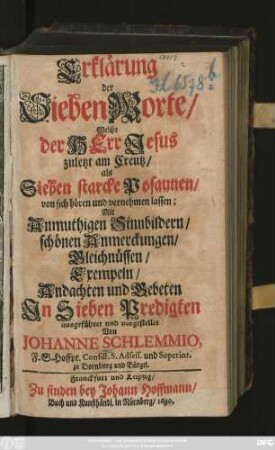 Erklärung der Sieben Worte, Welche der Herr Jesus zuletzt am Creutz, als Sieben starke Posaunen, von sich hören und vernehmen lassen : mit Anmuthigen Sinnbildern, schönen Anmerckungen, Gleichnüssen, Exempeln, Andachten und Gebeten ; In Sieben Predigten ausgeführet und vorgestellet