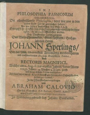 Philosophia Passionum Saluberrima. Die allerheilsamste Philosophia/ derer wir uns in den Leiden dieser Zeit zu gebrauchen haben : Aus dem schönen Apostolischen Text Rom. 8. v. 18. Denn ich halte es dafür/ daß dieser Zeit Leiden nicht werth sey der Herrligkeit/ die an uns sol offenbahret werden. Bey ... Leichbegängnüs Des ... Johann Sperlings/ Bey der Löbl. Universität Wittenberg weitberühmten und wohlverdienten Physicae Professoris Publici, Auch Rectoris Magnifici, Welcher am 12. Augusti des 1658sten Jahres/ seines Alters von 55. Jahren ... verschieden/ Alß sein Cörper am 15. Augusti drauff zur Erdenin der SchloßKirchen bestettiget worden/ In der PfarrKirchen vorgetragen