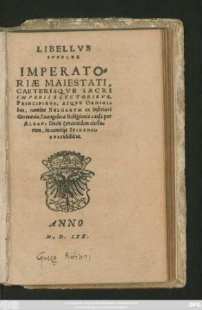 LIBELLVS || SVPPLEX || IMPERATO=||RIAE MAIESTATI,|| CAETERISQVE SACRI || IMPERII ELECTORIBVS,|| PRINCIPIBVS, ATQVE ORDINI=||bus, nomine BELGARVM ex inferiori || Germania, Euangelicae Religionis causa per||ALBANI Ducis tyrannidem eiecto=||rum, in comitijs SPIRENSI=||BVS exhibitus.||