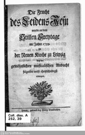 Die Frucht des Leidens Jesu wurde an dem stillen Freytage im Jahre 1739 in der Neuen Kirche zu Leipzig bey der gewöhnlichen musicalischen Andacht folgender weise christschuldigst erwogen