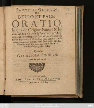 Samuelis Gelhudi[i] De Bello Et Pace Oratio : In qua de Origine, Natura & Incommodis Belli, item de Pacis Encomio disseritur, in perpetuam pacis a Deo tot gemitibus, tot suspiriis impetratae, & Monasterii publicatae & confirmatae, memoriam postridie festi Eucharistici, Oct. Id. Novemb. anni superioris per totum Electoratum Brandeburgensem habiti, Recitata Gardelegiae Senonum