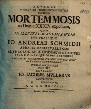 Dissertatio Theologico-Exegetica Exhibens Mortem Mosis, ex Deut. c. XXXIV. expositam : Qvam In Illvstri Academia Ivlia Svb Praesidio Io. Andreae Schmidii Abbatis Mariaevallensis ... Pvbliae Disqvisitioni Svbmittet Respondens Io. Iacobvs Mvllervs Avgvstanvs. D. [...] Septembris. A. O. R. S. MDCCIII.