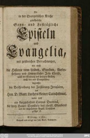 Die in der Evangelischen Kirche gewöhnliche Sonn- und Festtägliche Episteln und Evangelia : mit geistreichen Betrachtungen, wie auch die Historie vom Leiden, Sterben, Auferstehung und Himmelfahrt Jesu Christi, nebst der Sendung des heiligen Geistes, nach den vier Evangelisten, imgleichen die Beschreibung der Zerstörung Jerusalem, und Hrn. D. Mart. Luthers kleiner Catechismus, wobey noch ein kurzgefaßtes Corpus Doctrinä, die drey Haupt-Symbola des christl. Glaubens und die ungeänderte Augsb. Confeßion gefüget ist