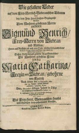 Die gefallene Ceder auf dem Frey-Herrlich-Bieberanischen Libanon Wird bey dem ... Leichen-Begängniß/ Welches Dem ... Sigmund Henrich/ Frey-Herrn von Biebran und Modlau ... Deßen ... Gemahlin/ Die ... Maria Catharina/ Freyin von Biebran/ gebohrne von Ezetritz Nach seinen den 14 Septembr, 1693. ... erhaltenen ... Ende/ Den 9 Decembris ... in Oßig ... halten ließ/ in nachfolgenden Zeilen ... vorgestellet und betrauert von einem Des Frey-Herrl. Bieberanischen Hauses unterthänigen treu-gehorsamen Knechte