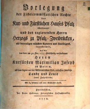Vorlegung der Fideicommissarischen Rechte des Kur- und Fürstlichen Hauses Pfalz überhaupt und des regierenden Herrn Herzogs zu Pfalz-Zweibrücken, als dermaligen nächsten Agnaten und Kurfolgers, insonderheit, auf die von dem am 30. Dec. 1777 Höchstseelig verstorbenen Herrn Kurfürsten Maximilian Joseph in Baiern, als dem Lezten aus der Wilhelminischen Linie, verlassene samtliche Landen und Leute samt Zugehörde : Mit 64 Urkunden und einer Geschlechts-Tafel