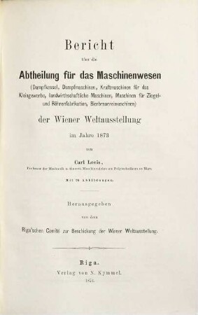 Berichte der Riga'schen Delegation über die Wiener Weltausstellung : in vier Abtheilungen: I. Landwirthschaft von Professor von Hehn, II. Mechanische Technologie von Professor Hoyer, III. Maschinenwesen von Professor Lowis, IV. Bildungswesen von Staatsrath Krannhals, nebst einer Beilage: Die Stuttgarter Centralstelle von Professor Hoyer. 3, Bericht über die Abtheilung für das Maschinenwesen (Dampfkessel, Dampfmaschinen, Kraftmaschinen für das Kleingewerbe, landwirthschaftliche Maschinen, Maschinen für Ziegel- und Röhrenfabrikation, Bierbrauereimaschinen) der Wiener Weltausstellung im Jahre 1873