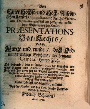 Von Einer Höchst- und Hoch-Ansehnlichen Kayserl. Commission und Reichs-Visitations. Deputation gnädigst und hochgeneigt aufferlegte Bestättigung des Kayserl. Præsentations-Vor-Rechts, Das ist, Kurtze und runde, doch Ordnungs-mässige Bejahung, der heutigen Cameral-Haupt-Frag: Ob dadurch, das in Anno 1702. der damahln von Chur-Bayern zum Assessorat præsentirte Candidatus dem Jahr und Tag zuvor von der Kayserl. Majestät præsentirt gewesenen, cooptando seu recipiendo, vorgezogen worden, dem allerhöchsten Herrn Præsentanten selbst vorgegriffen worden sey?