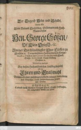 Der Tugend Helm und Schildt : Welche Sie Dem ... Hrn. George Götzen/ Uf Klein Opitzsch/ [et]c. Zweyer Durchläuchtigster Chur-Fürsten zu Sachsen [et]c. Treugewesenen Hochverdienten Kriegs-Ministro, Obristen ... Wohlwürdig zugeleget. Bey dessen ... Leichbegängnüß als ein Ehren und Grabmahl ... erörtert/ von einem dem Götzischen Hause Hochverbundenen Freund und Diener