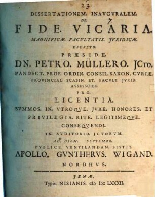 Dissertationem. Inavgvralem. De. Fide. Vicaria. Magnificæ. Facvltatis Jvridicæ. Decreto. Præside. Dn. Petro. Müllero JCto. Pandect. Prof. Ordin. Consil. Saxon. Cvriae. Provincial. Scabin. Et. Facvlt. Jvrid. Assessore. Pro. Licentia. Summos. In. Vtroque. Jvre. Honores. Et Privilegia. Rite. Legitimeqve. Conseqvendi. In. Avditorio. Jctorvm. Ad. Diem. Septembr. Pvblice. Ventilandam. Sistit. Apollo. Gvnthervs. Wigand. Nordhvs.