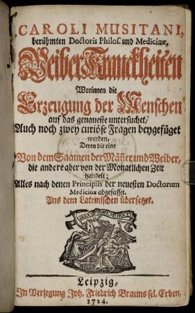 Caroli Musitani, berühmten Doctoris Philos. und Medicinæ, WeiberKranckheiten : Worinnen die Erzeugung der Menschen auf das genaueste untersuchet, Auch noch zwey curiöse Fragen beygefüget werden, Deren die eine Von dem Saamen der Män[n]er und Weiber, die andere aber von der Monatlichen Zeit handelt ; Alles nach denen Principiis der neuesten Doctorum Medicinæ abgefasset ; Aus dem Lateinischen übersetzet