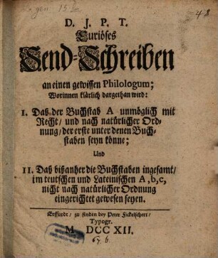 Curiöses Send-Schreiben an einen gewissen Philologum : Worinnen klärlich dargethan wird: I. Daß der Buchstab A unmöglich mit Recht, und nach natürlicher Ordnung, der erste unter denen Buchstaben seyn könne; Und II. Daß die Buchstaben insgesamt, im teutschen und Lateinischen A, b, c, nicht nach natürlicher Ordnung eingerichtet gewesen seyen