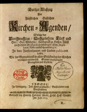 Kurtzer Außzug Der Fürstlichen Hessischen Kirchen-Agenden, Welche der Durchleuchtige, Hochgebohrne Fürst und Herr, Herr Wilhelm, Landgraff zu Hessen, Fürst zu Herßfeld, Graff zu Catzenelnbogen, Dietz, Ziegenhayn, Nidda und Schaumburg, [et]c. In dero Fürstenthumen und Landen publiciren lassen. Wie der Gottesdienst in allen Stücken bey der Kirchen verrichtet werden soll : Sampt angehängten Evangelien und Episteln