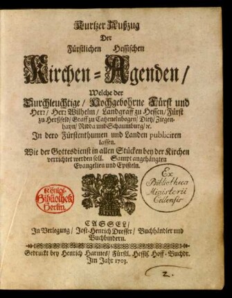 Kurtzer Außzug Der Fürstlichen Hessischen Kirchen-Agenden, Welche der Durchleuchtige, Hochgebohrne Fürst und Herr, Herr Wilhelm, Landgraff zu Hessen, Fürst zu Herßfeld, Graff zu Catzenelnbogen, Dietz, Ziegenhayn, Nidda und Schaumburg, [et]c. In dero Fürstenthumen und Landen publiciren lassen. Wie der Gottesdienst in allen Stücken bey der Kirchen verrichtet werden soll : Sampt angehängten Evangelien und Episteln