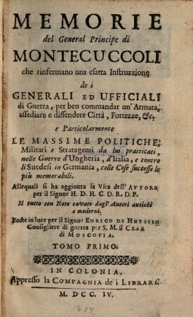 Memorie del General Principe di Montecuccoli : che rinfermano una esatta Instruzzione de i Generali Ed Ufficiali di Guerra, per ben commandar un' Armata, assediare e diffendere Città, Fortezze, &c. e Particolarmente Le Massime Politiche, Militari e Stratagemi da lui pratticati, nelle Guerre d'Ungheria, d'Italia, e contro li Suedesi in Germania, colle Cose successe le più memorabili. Tomo Primo