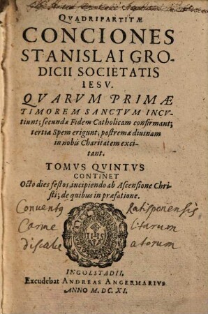 Qvadripartitae Conciones Stanislai Grodicii Societatis Iesv : Qvarvm Primae, Timorem Sanctvm Incvtiunt; secundae Fidem Catholicam confirmant; tertiae Spem erigunt; postremae diuinam in nobis Charitatem excitant ; Ab autore in tomos distinctae, 5. Continet Octo dies festos, incipiendo ab Ascensione Christi; de quibus in praefatione