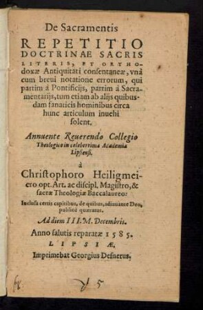 De Sacramentis || REPETITIO || DOCTRINAE SACRIS || LITERIS, ET ORTHO-||doxae Antiquitati consentaneae, vnà || cum breui notatione errorum, qui || partim à Pontificijs partim à Sacra-||mentarijs, tum etiam ab alijs quibus-||dam fanaticis hominibus circa || hunc articulum inuehi || solent.|| Annuente Reuerendo Collegio || Theologico in celeberrima Academia || Lipsiensi.|| à || Christophoro Heiligmei-||ero opt. Art. ac discipl. Magistro, & || sacrae Theologiae Baccalaureo:|| Inclusa certis capitibus, de quibus, adiuuante Deo,|| publicè quaeratur.|| Ad diem III. M. Decembris.||